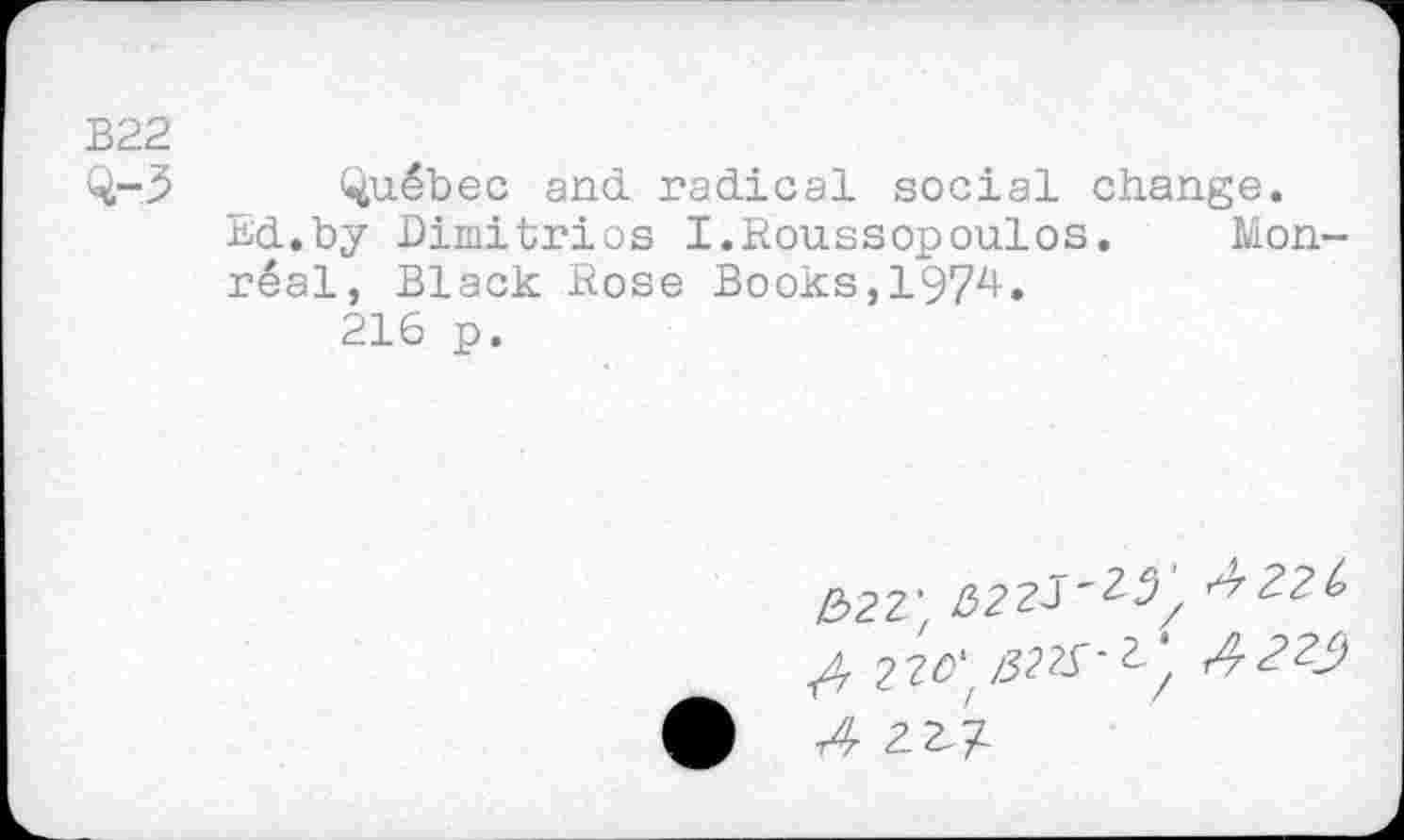 ﻿B22
Q-3
Quebec and. radical social change.
Ed.by Dimitrios I.Roussopoulos. Monreal, Black Rose Books,1974.
216 p.
£>22' 522^'^^ ^221, 220': /32^’2/ 1^-22^)
r4 2^1-